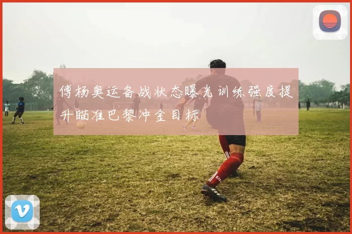 傅杨奥运备战状态曝光训练强度提升瞄准巴黎冲金目标