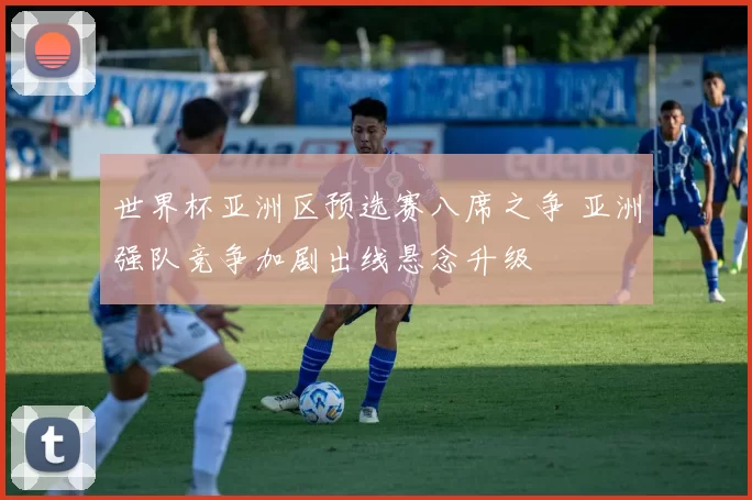 世界杯亚洲区预选赛八席之争 亚洲强队竞争加剧出线悬念升级