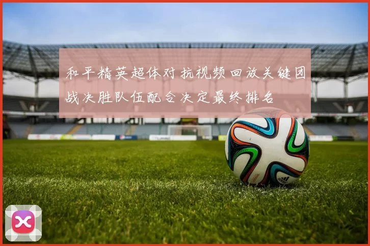 和平精英超体对抗视频回放关键团战决胜队伍配合决定最终排名