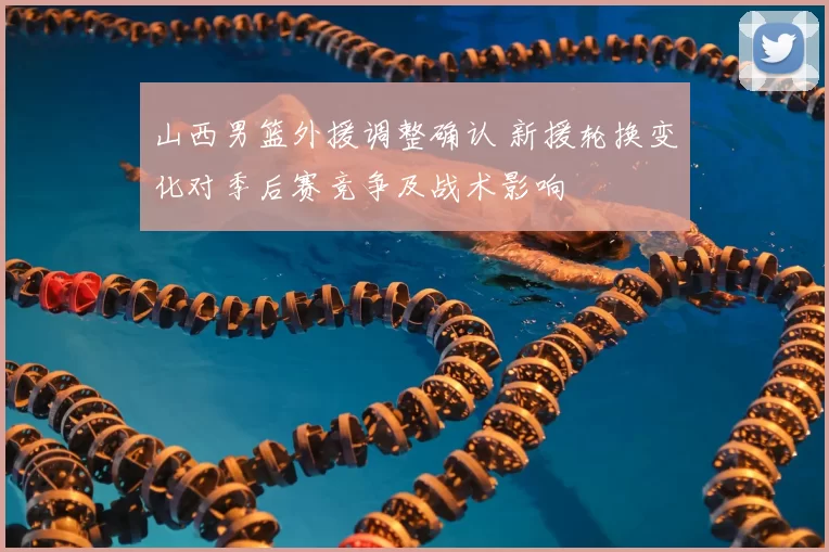 山西男篮外援调整确认 新援轮换变化对季后赛竞争及战术影响