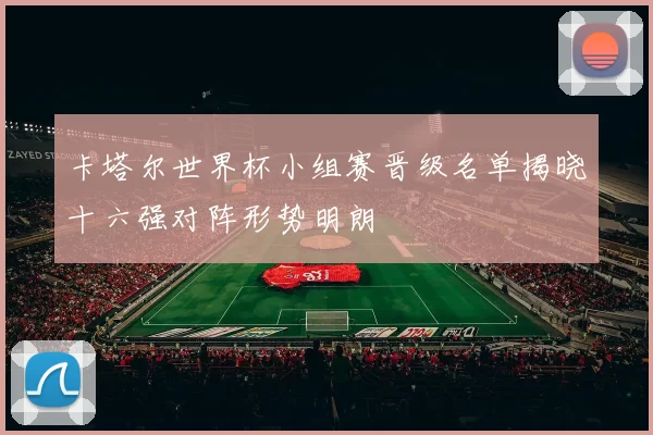 卡塔尔世界杯小组赛晋级名单揭晓十六强对阵形势明朗