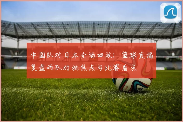 中国队对日本全场回放：篮球直播复盘两队对抗焦点与比赛看点