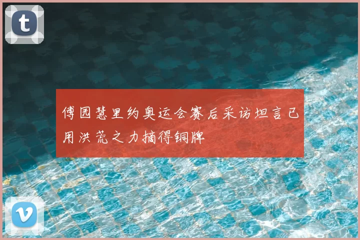 傅园慧里约奥运会赛后采访坦言已用洪荒之力摘得铜牌