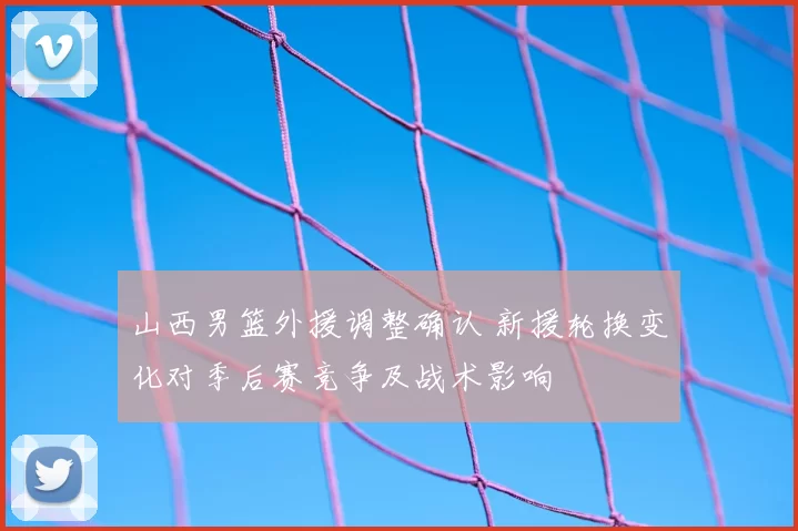 山西男篮外援调整确认 新援轮换变化对季后赛竞争及战术影响