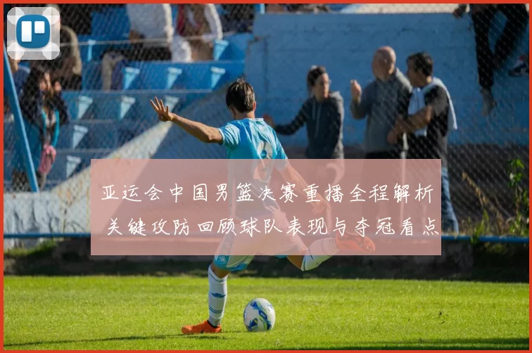 亚运会中国男篮决赛重播全程解析 关键攻防回顾球队表现与夺冠看点