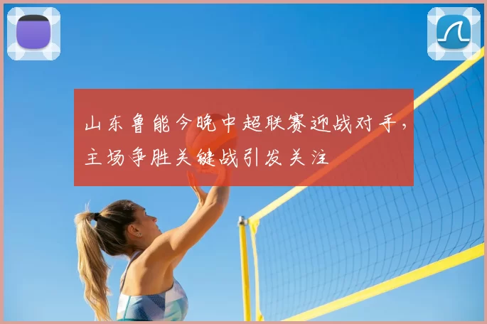 山东鲁能今晚中超联赛迎战对手，主场争胜关键战引发关注