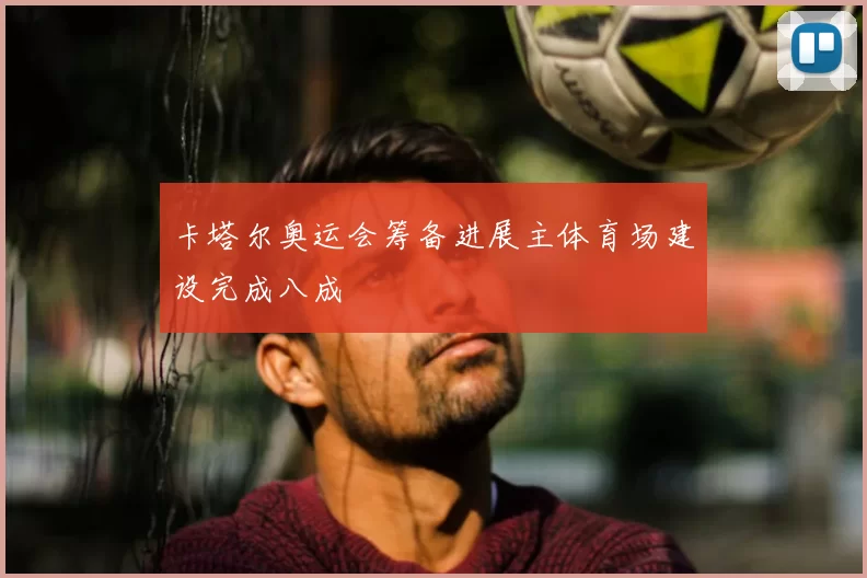 卡塔尔奥运会筹备进展主体育场建设完成八成