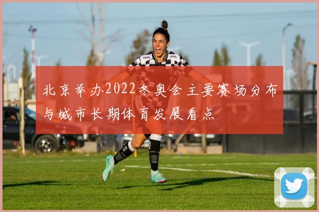 北京举办2022冬奥会主要赛场分布与城市长期体育发展看点