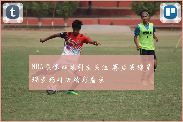 NBA录像回放引发关注 赛后集锦呈现多场对决精彩看点