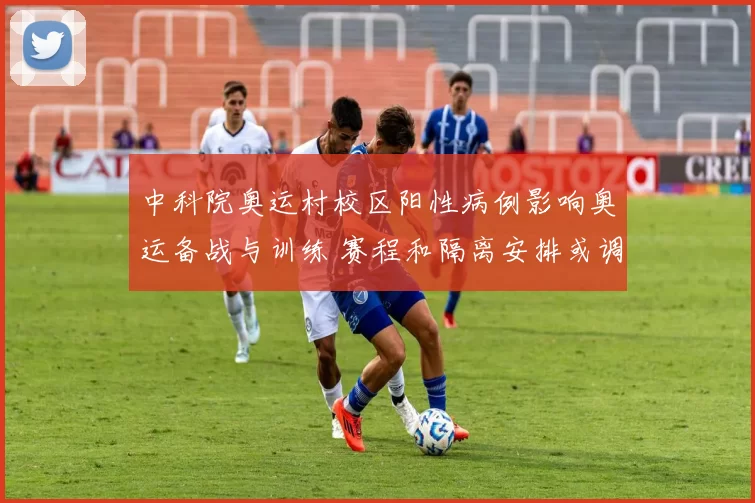中科院奥运村校区阳性病例影响奥运备战与训练 赛程和隔离安排或调整