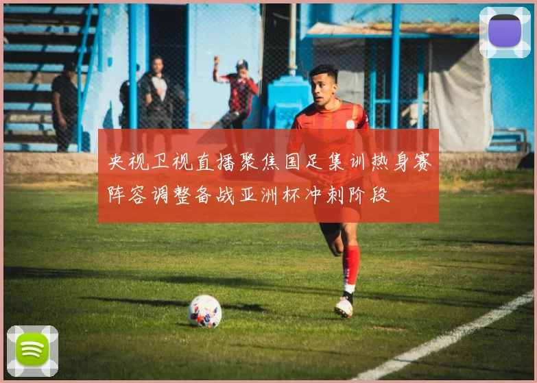 央视卫视直播聚焦国足集训热身赛阵容调整备战亚洲杯冲刺阶段