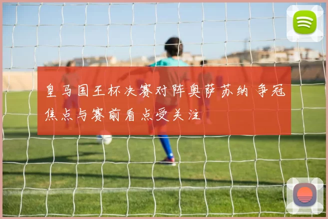 皇马国王杯决赛对阵奥萨苏纳 争冠焦点与赛前看点受关注