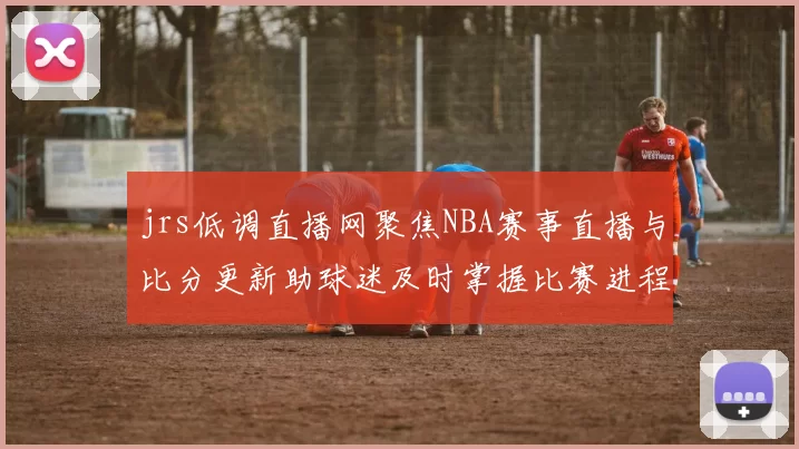 jrs低调直播网聚焦NBA赛事直播与比分更新助球迷及时掌握比赛进程