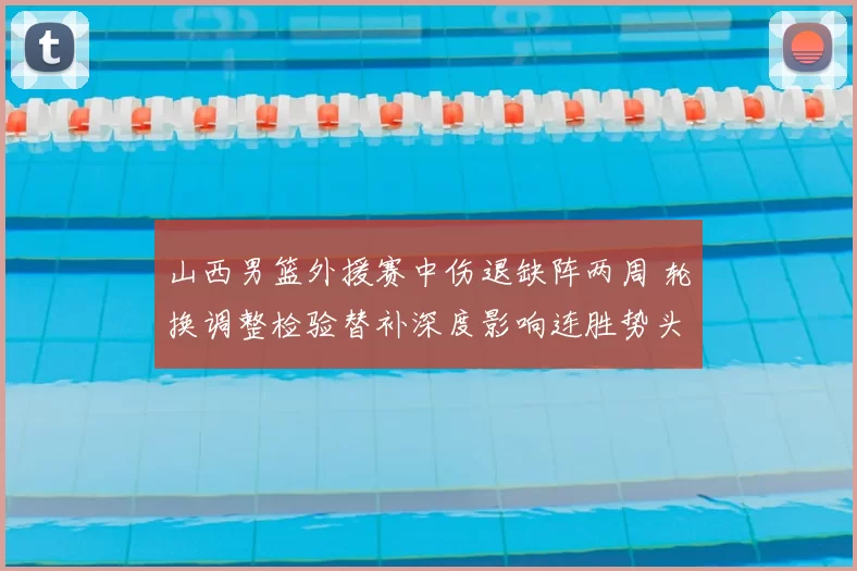 山西男篮外援赛中伤退缺阵两周 轮换调整检验替补深度影响连胜势头