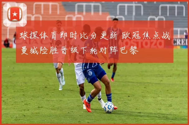 球探体育即时比分更新 欧冠焦点战曼城险胜晋级下轮对阵巴黎
