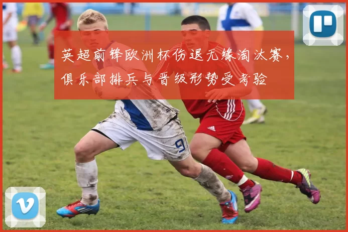 英超前锋欧洲杯伤退无缘淘汰赛，俱乐部排兵与晋级形势受考验