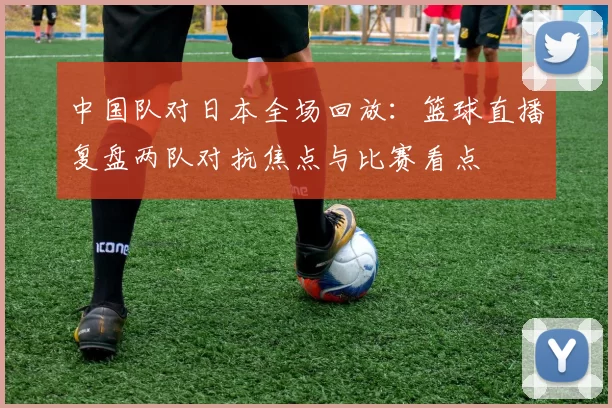 中国队对日本全场回放：篮球直播复盘两队对抗焦点与比赛看点
