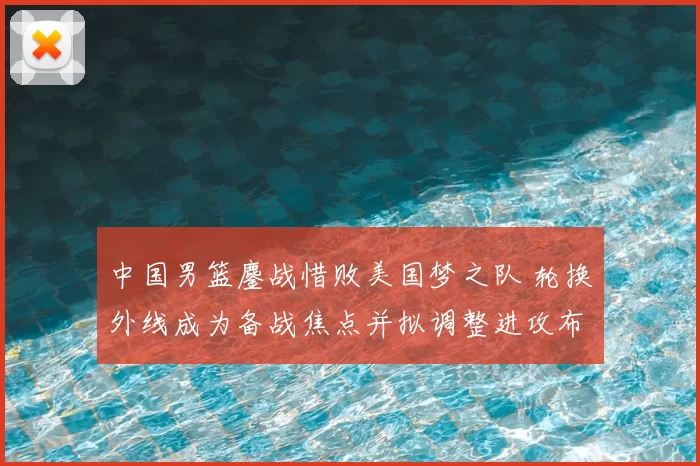 中国男篮鏖战惜败美国梦之队 轮换外线成为备战焦点并拟调整进攻布置