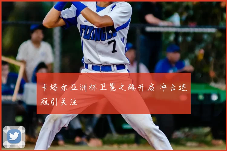 卡塔尔亚洲杯卫冕之路开启 冲击连冠引关注