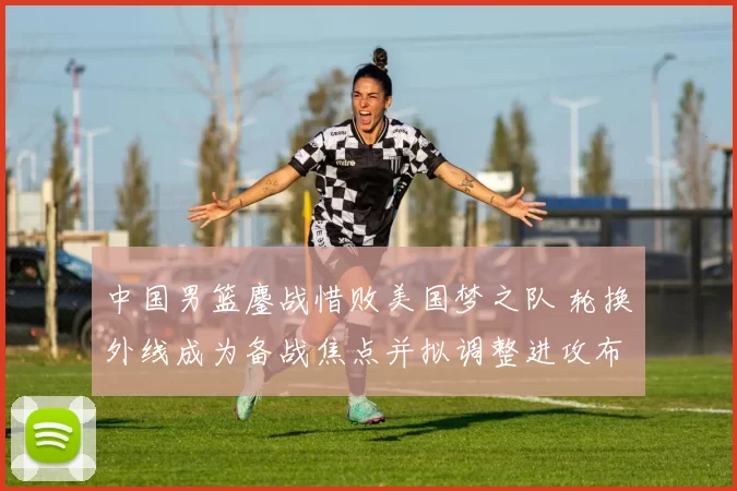 中国男篮鏖战惜败美国梦之队 轮换外线成为备战焦点并拟调整进攻布置