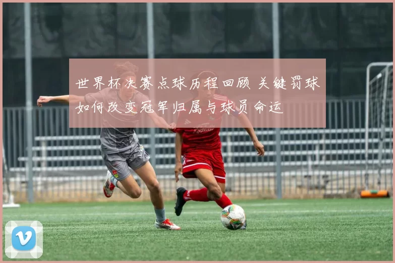 世界杯决赛点球历程回顾 关键罚球如何改变冠军归属与球员命运