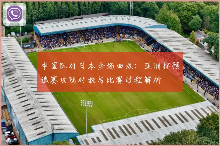 中国队对日本全场回放：亚洲杯预选赛攻防对抗与比赛过程解析