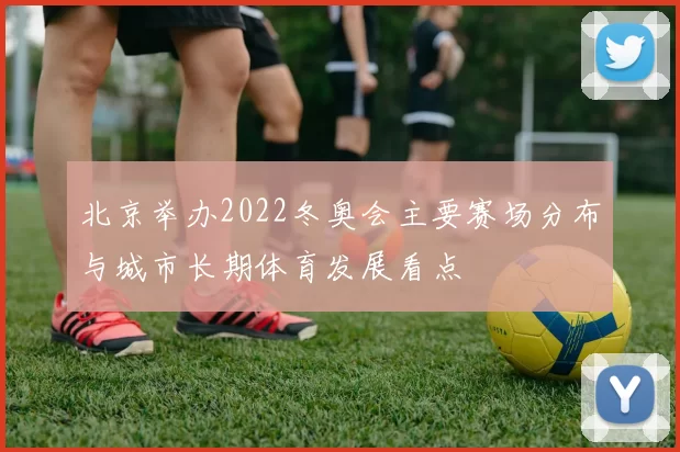 北京举办2022冬奥会主要赛场分布与城市长期体育发展看点