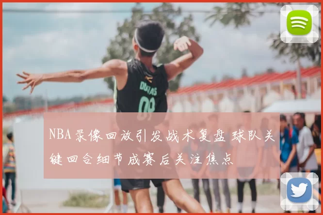NBA录像回放引发战术复盘 球队关键回合细节成赛后关注焦点