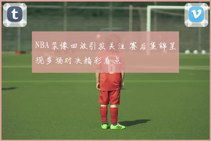 NBA录像回放引发关注 赛后集锦呈现多场对决精彩看点