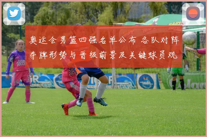 奥运会男篮四强名单公布 各队对阵夺牌形势与晋级前景及关键球员观察
