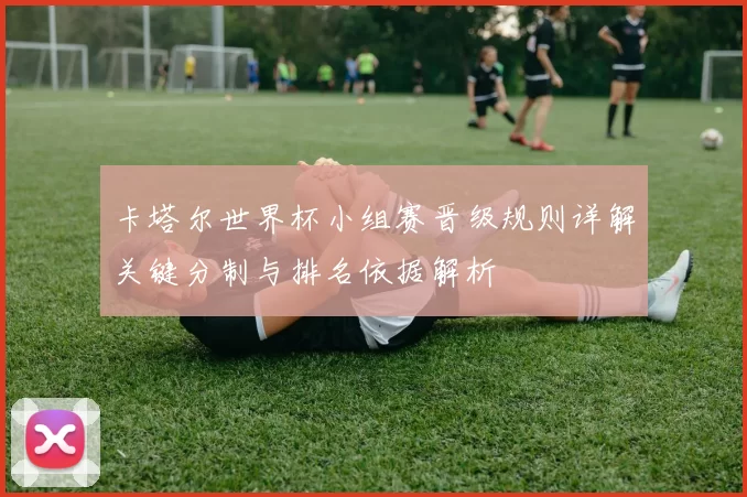 卡塔尔世界杯小组赛晋级规则详解关键分制与排名依据解析