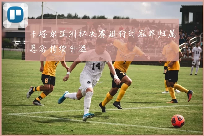 卡塔尔亚洲杯决赛进行时冠军归属悬念持续升温