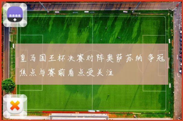 皇马国王杯决赛对阵奥萨苏纳 争冠焦点与赛前看点受关注