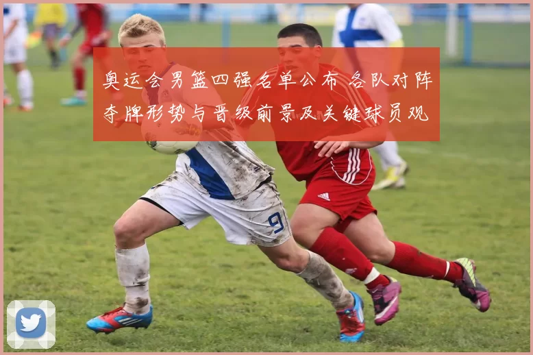 奥运会男篮四强名单公布 各队对阵夺牌形势与晋级前景及关键球员观察