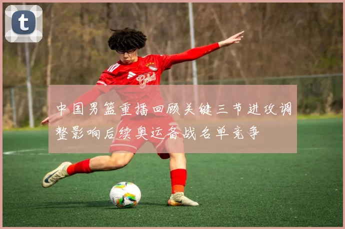 中国男篮重播回顾关键三节进攻调整影响后续奥运备战名单竞争