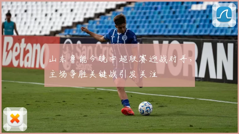 山东鲁能今晚中超联赛迎战对手，主场争胜关键战引发关注